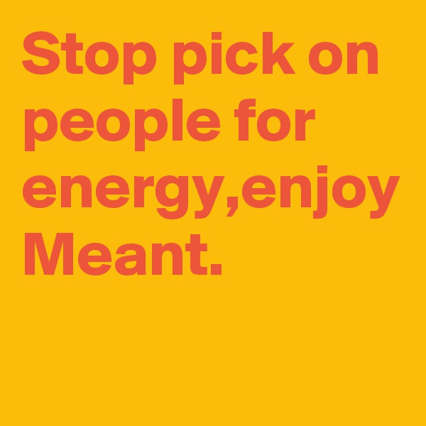 Stop pick on people for energy,enjoy
Meant.