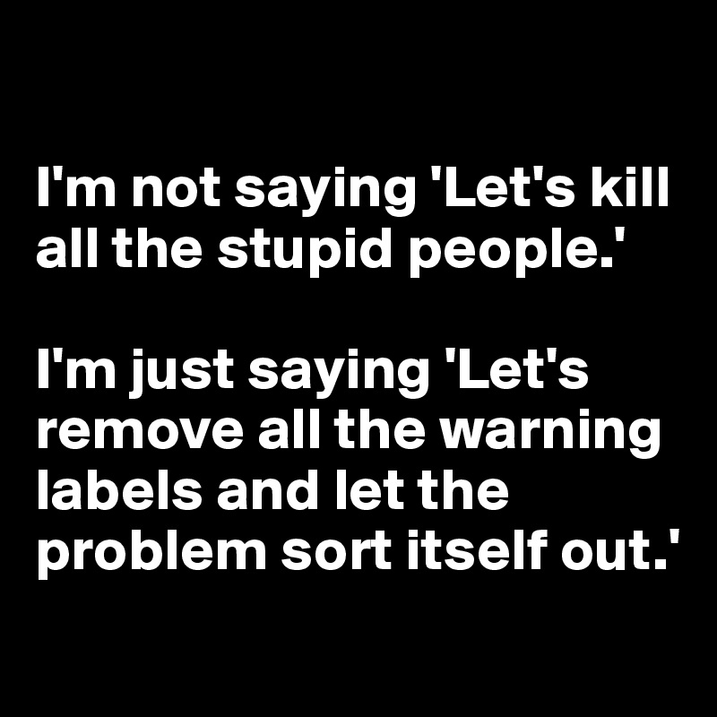 

I'm not saying 'Let's kill all the stupid people.'

I'm just saying 'Let's remove all the warning labels and let the problem sort itself out.'
