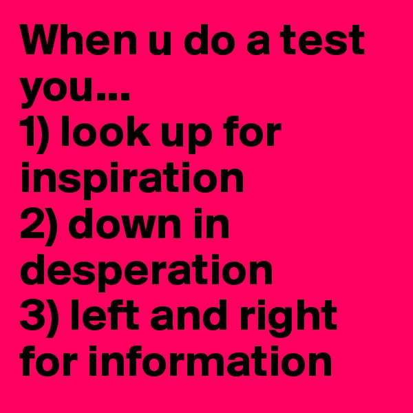 When u do a test you...
1) look up for inspiration 
2) down in
desperation 
3) left and right for information