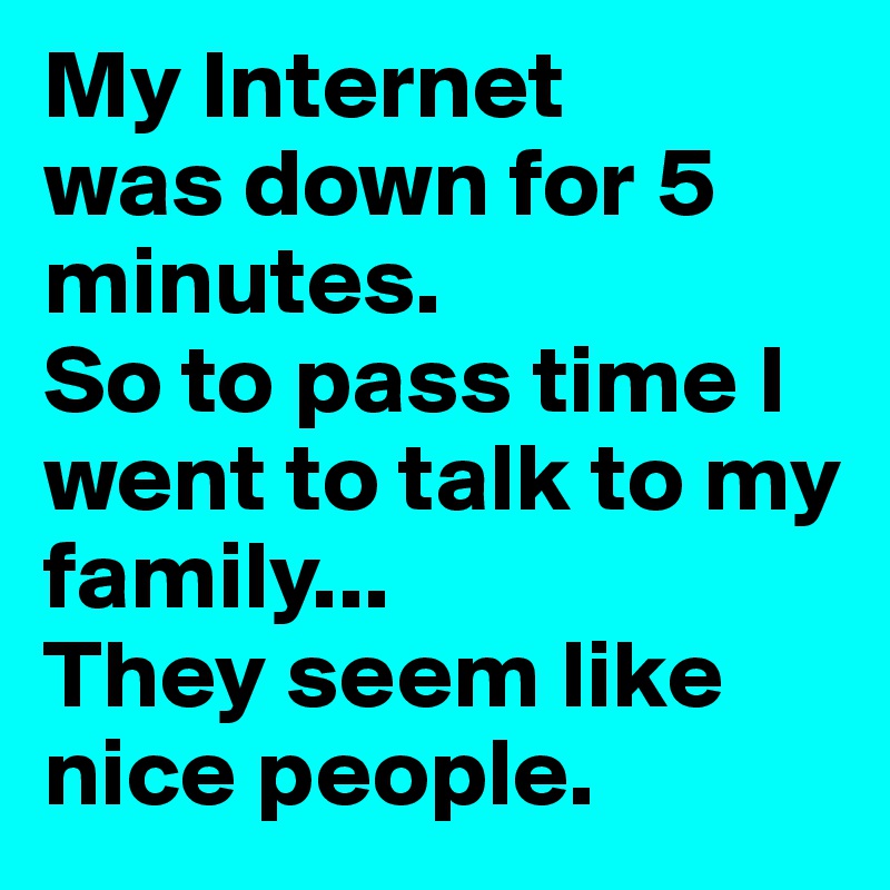 My Internet
was down for 5 minutes.
So to pass time I went to talk to my family...
They seem like nice people.
