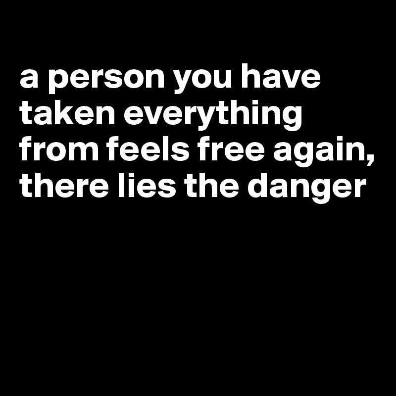 
a person you have taken everything from feels free again, there lies the danger



 