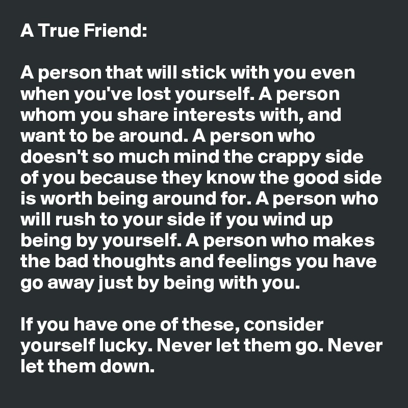 A True Friend: 

A person that will stick with you even when you've lost yourself. A person whom you share interests with, and want to be around. A person who doesn't so much mind the crappy side of you because they know the good side is worth being around for. A person who will rush to your side if you wind up being by yourself. A person who makes the bad thoughts and feelings you have go away just by being with you.

If you have one of these, consider yourself lucky. Never let them go. Never let them down.