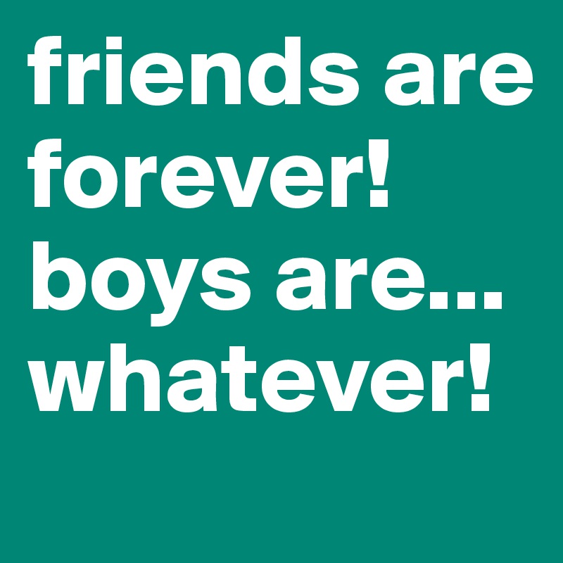 friends are forever!
boys are... whatever!