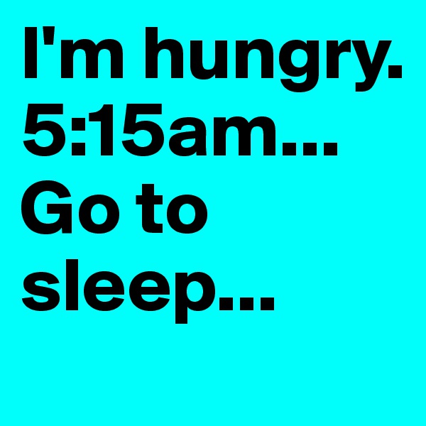 I'm hungry.
5:15am...
Go to sleep...