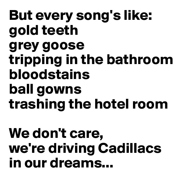 But every song's like:
gold teeth
grey goose
tripping in the bathroom
bloodstains
ball gowns
trashing the hotel room

We don't care,
we're driving Cadillacs
in our dreams...