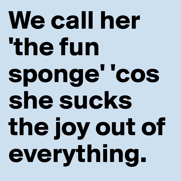 We call her 'the fun sponge' 'cos she sucks the joy out of everything. 