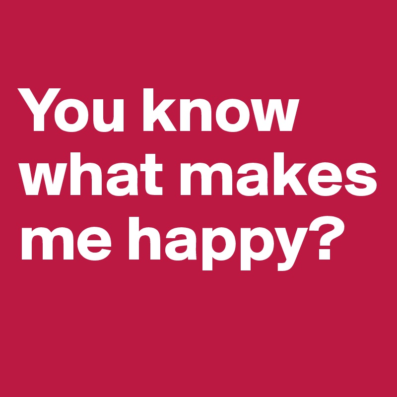 
You know what makes me happy?
