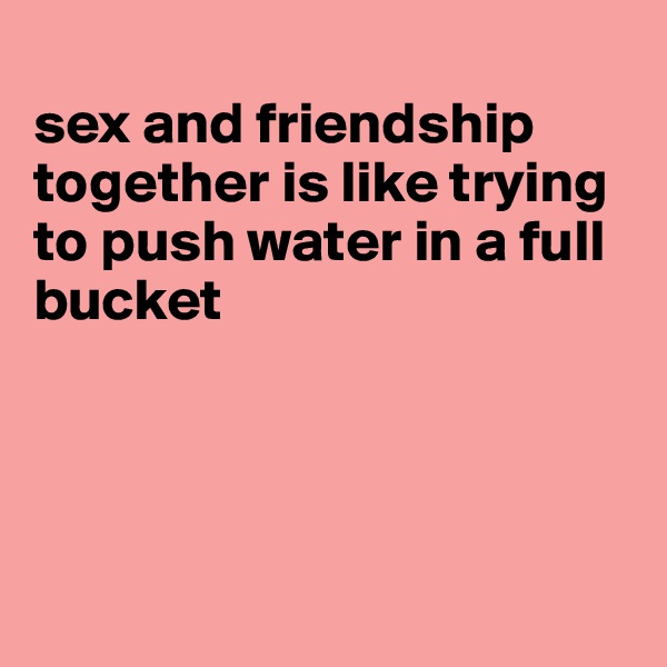 
sex and friendship together is like trying to push water in a full bucket




