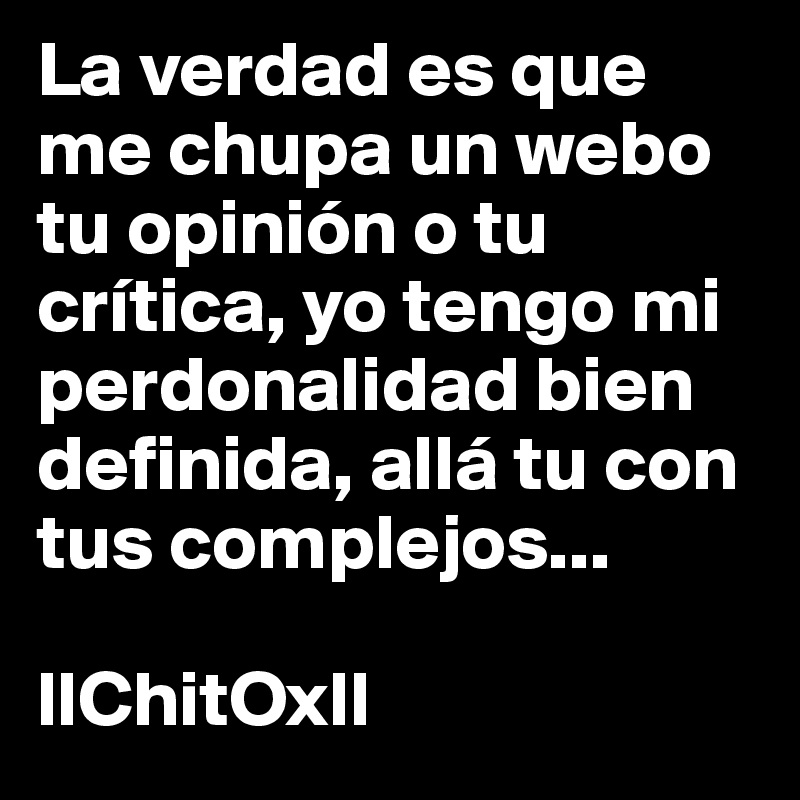 La verdad es que me chupa un webo tu opinión o tu crítica, yo tengo mi perdonalidad bien definida, allá tu con tus complejos... 

llChitOxll