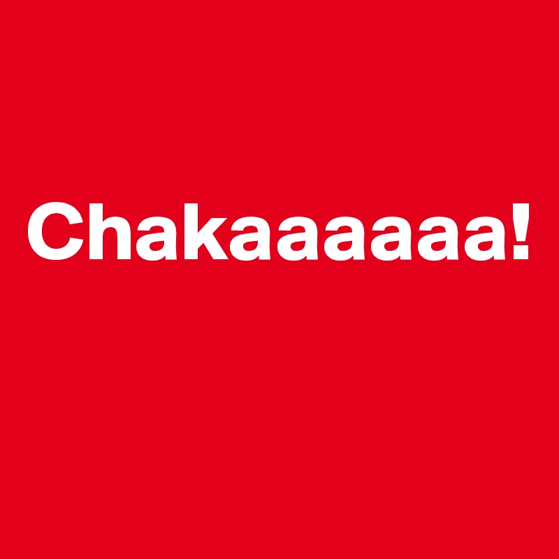 

Chakaaaaaa!

