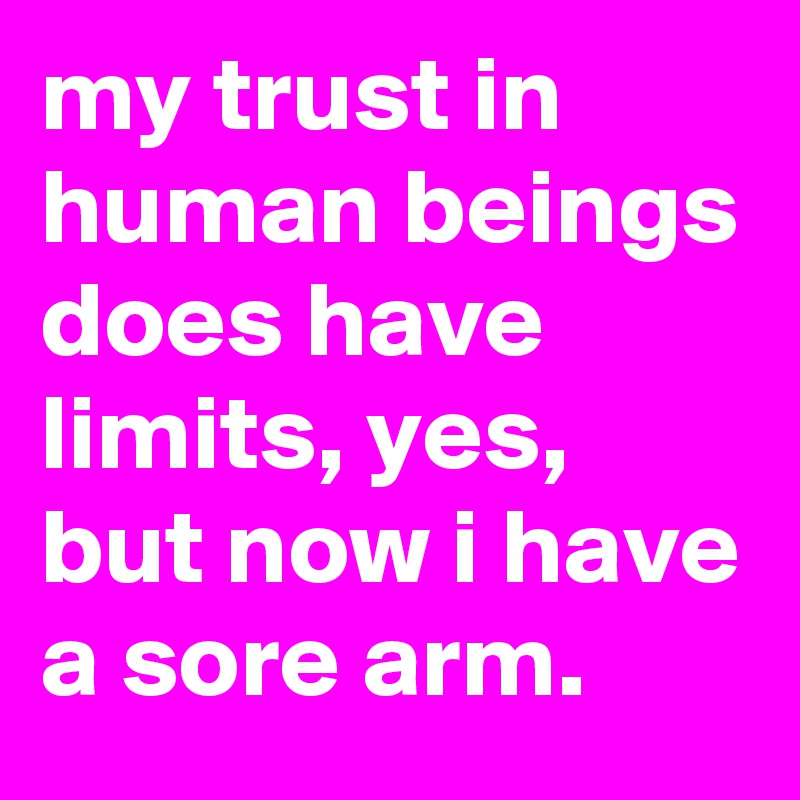 my trust in human beings does have limits, yes, but now i have a sore arm.