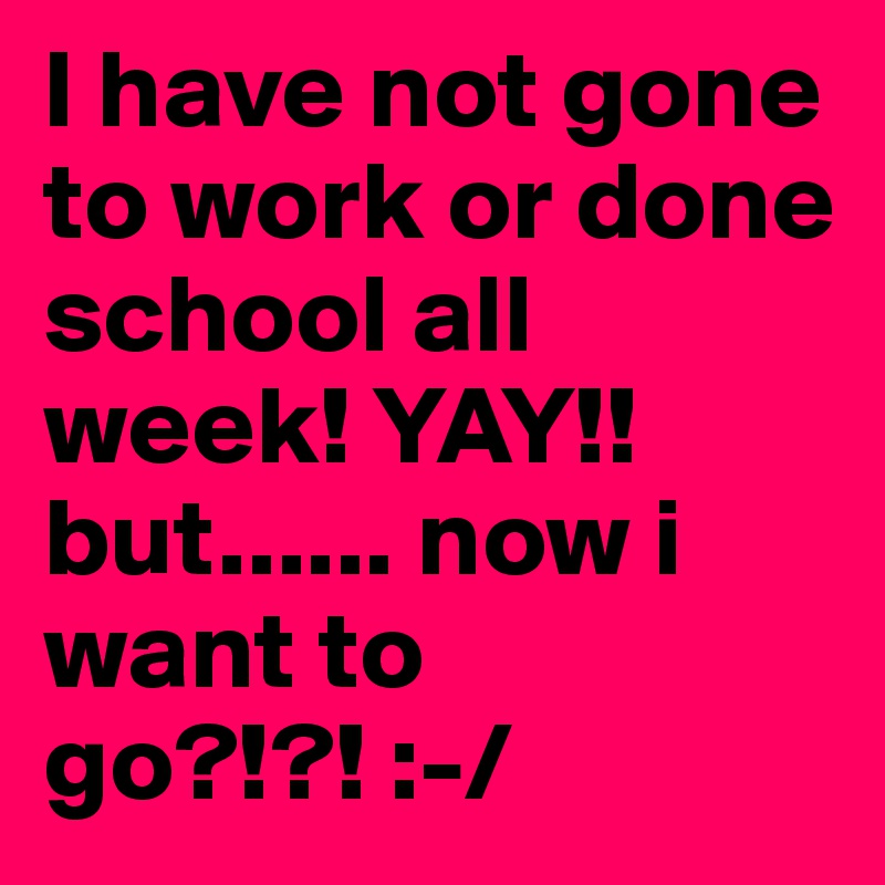 I have not gone to work or done school all week! YAY!! but...... now i want to go?!?! :-/