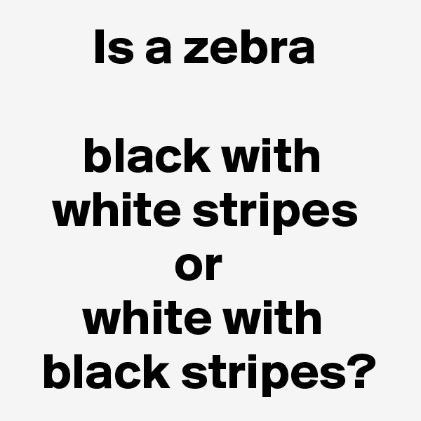        Is a zebra

      black with
   white stripes
               or
      white with
  black stripes?
