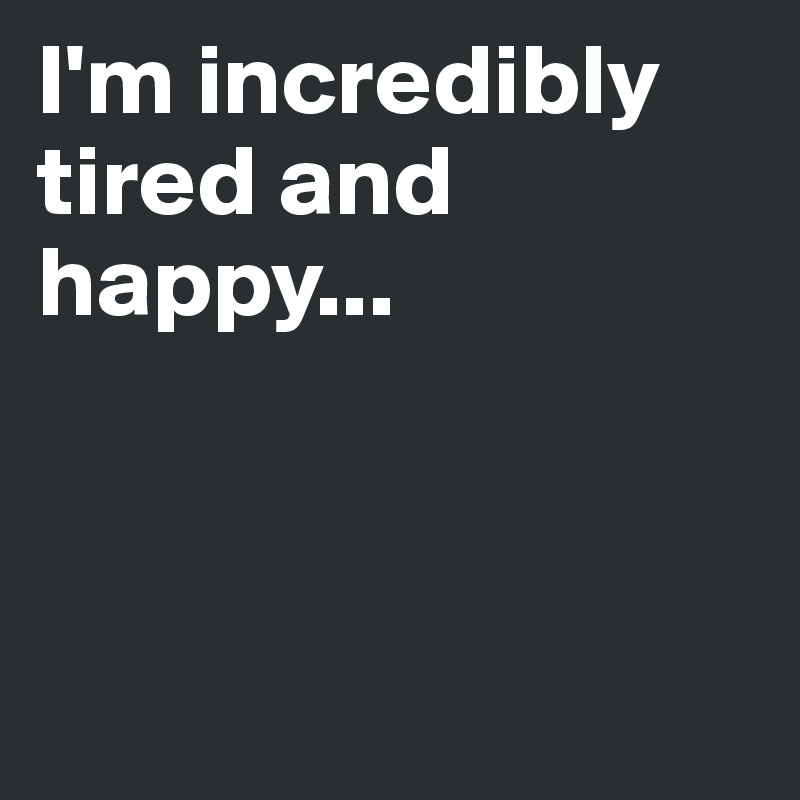 I'm incredibly tired and happy...



          