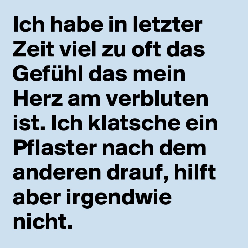 Ich habe in letzter Zeit viel zu oft das Gefühl das mein Herz am verbluten ist. Ich klatsche ein Pflaster nach dem anderen drauf, hilft aber irgendwie nicht.