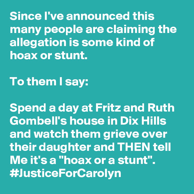 Since I've announced this many people are claiming the allegation is some kind of hoax or stunt. 

To them I say: 

Spend a day at Fritz and Ruth Gombell's house in Dix Hills and watch them grieve over their daughter and THEN tell Me it's a "hoax or a stunt". 
#JusticeForCarolyn