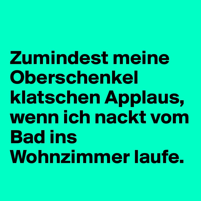 

Zumindest meine Oberschenkel klatschen Applaus, wenn ich nackt vom Bad ins Wohnzimmer laufe.
