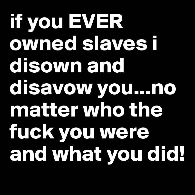 if you EVER owned slaves i disown and disavow you...no matter who the fuck you were and what you did! 