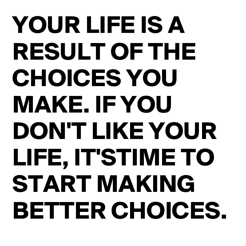 YOUR LIFE IS A RESULT OF THE CHOICES YOU MAKE. IF YOU DON'T LIKE YOUR LIFE, IT'STIME TO START MAKING BETTER CHOICES.