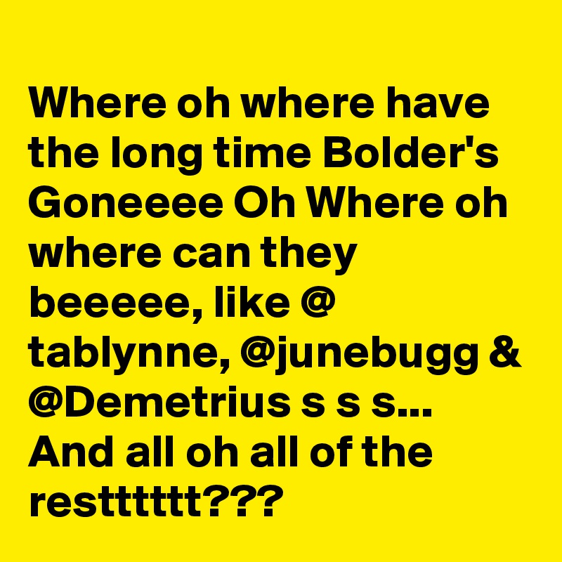 
Where oh where have the long time Bolder's Goneeee Oh Where oh where can they beeeee, like @ tablynne, @junebugg & @Demetrius s s s... And all oh all of the restttttt???
