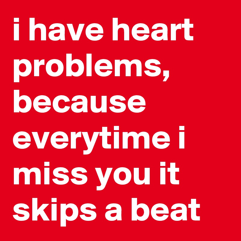 i have heart problems, because everytime i miss you it skips a beat