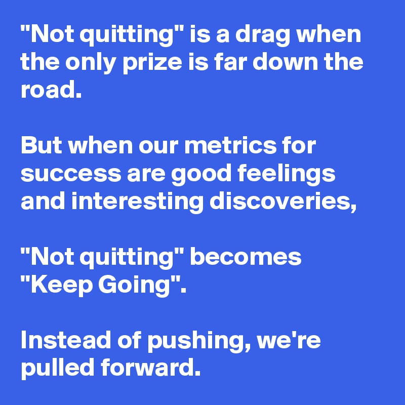 "Not quitting" is a drag when the only prize is far down the road. 

But when our metrics for success are good feelings and interesting discoveries, 

"Not quitting" becomes "Keep Going". 

Instead of pushing, we're pulled forward.