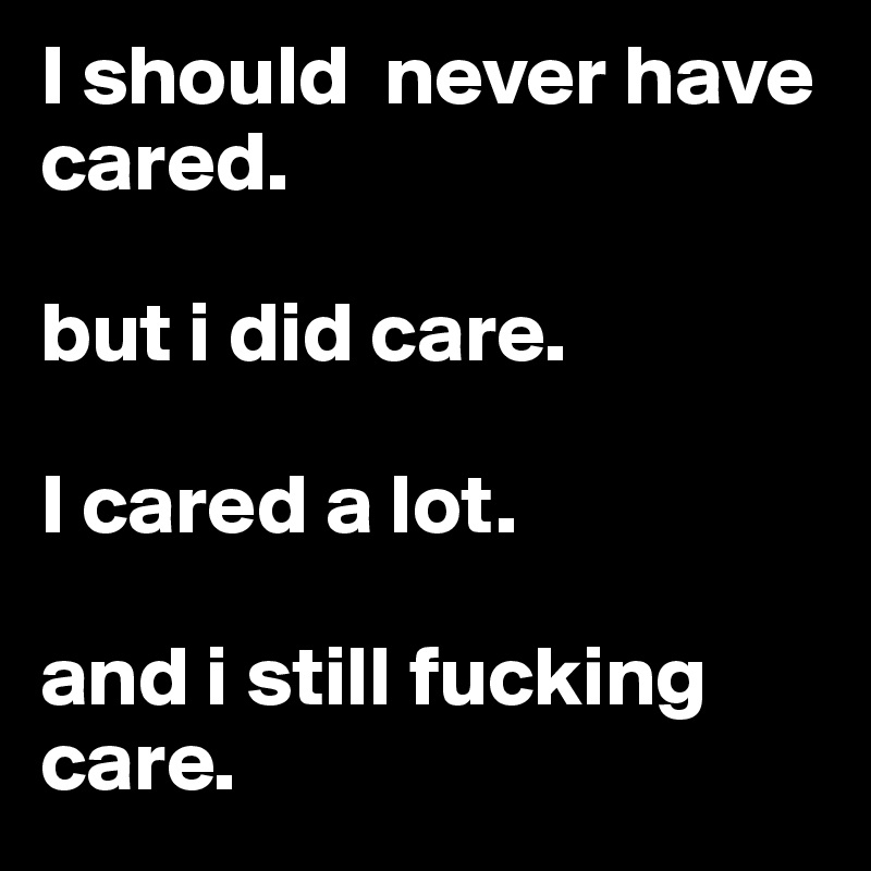 I should  never have cared. 

but i did care. 

I cared a lot.

and i still fucking care.