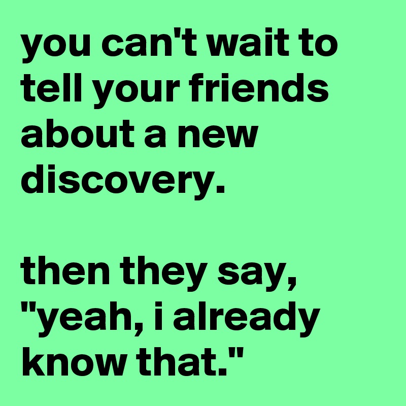 you can't wait to tell your friends about a new discovery.

then they say, "yeah, i already know that."