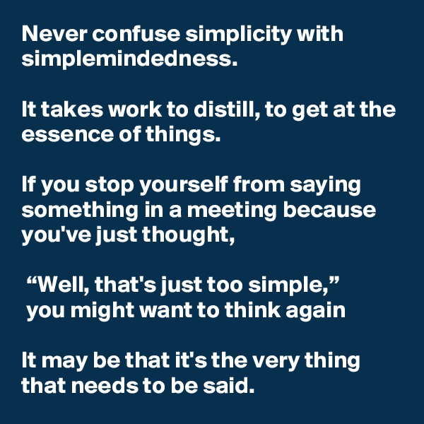 Never confuse simplicity with simplemindedness. 

It takes work to distill, to get at the essence of things. 

If you stop yourself from saying something in a meeting because you've just thought,

 “Well, that's just too simple,”
 you might want to think again

It may be that it's the very thing that needs to be said.