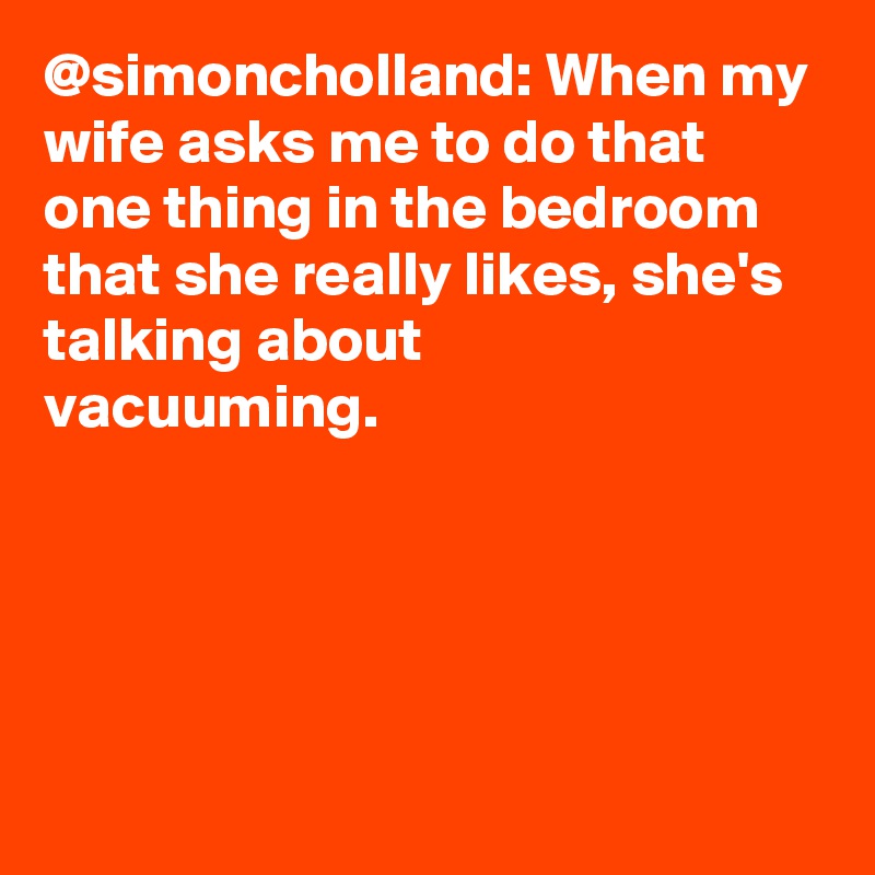 @simoncholland: When my wife asks me to do that one thing in the bedroom that she really likes, she's talking about vacuuming.		
		