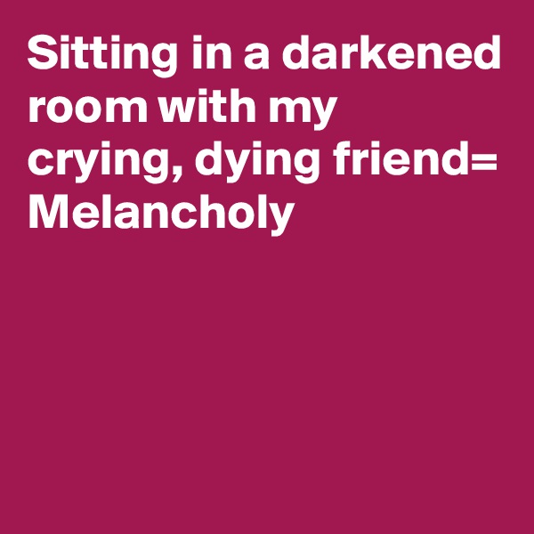 Sitting in a darkened room with my crying, dying friend= Melancholy





