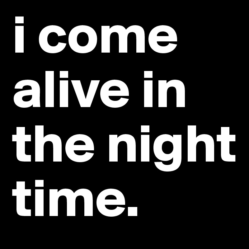 i come alive in the night time.