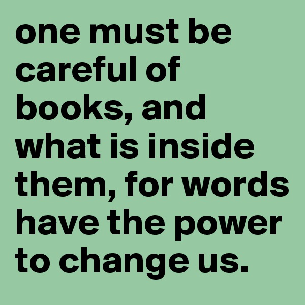 one must be careful of books, and what is inside them, for words have the power to change us.