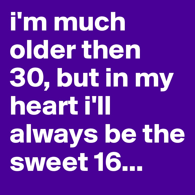 i'm much older then 30, but in my heart i'll always be the sweet 16...
