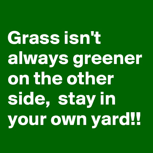 
Grass isn't always greener on the other side,  stay in your own yard!!