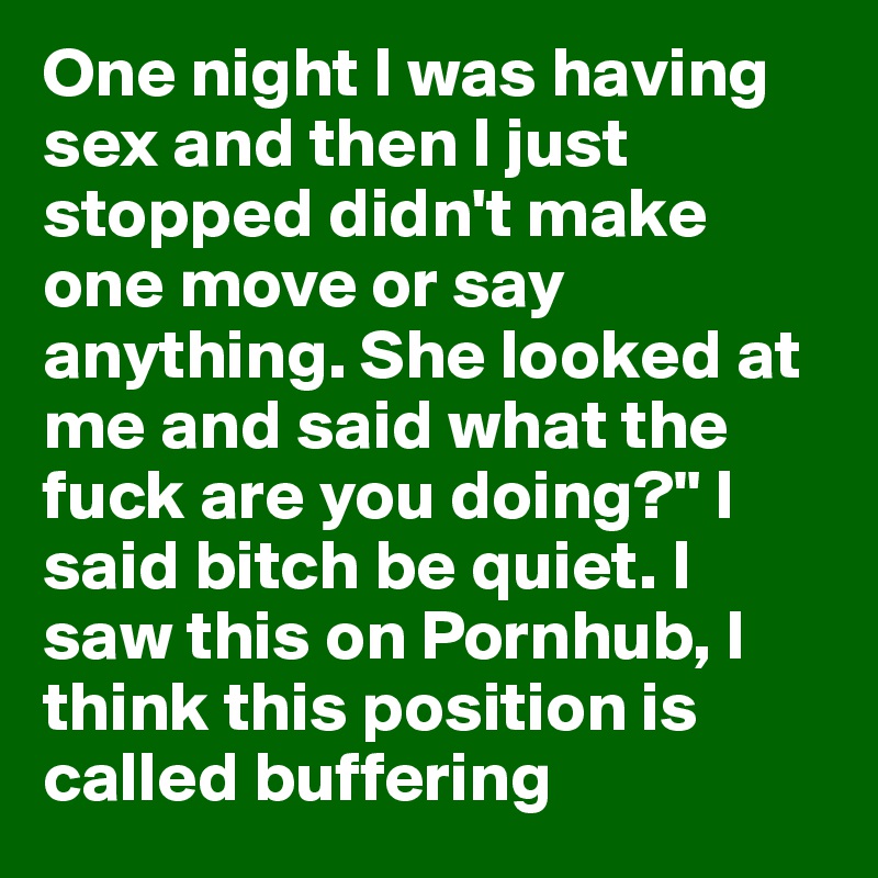 One night I was having sex and then I just stopped didn't make one move or say anything. She looked at me and said what the fuck are you doing?" I said bitch be quiet. I saw this on Pornhub, I think this position is called buffering