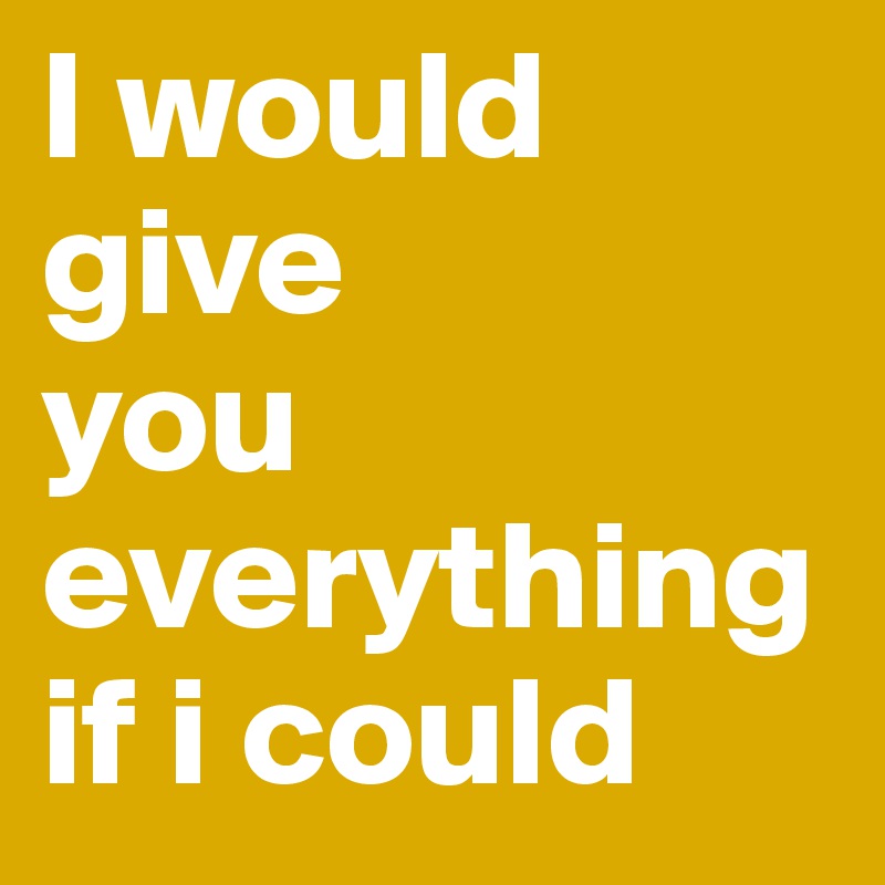 I would give 
you everything if i could