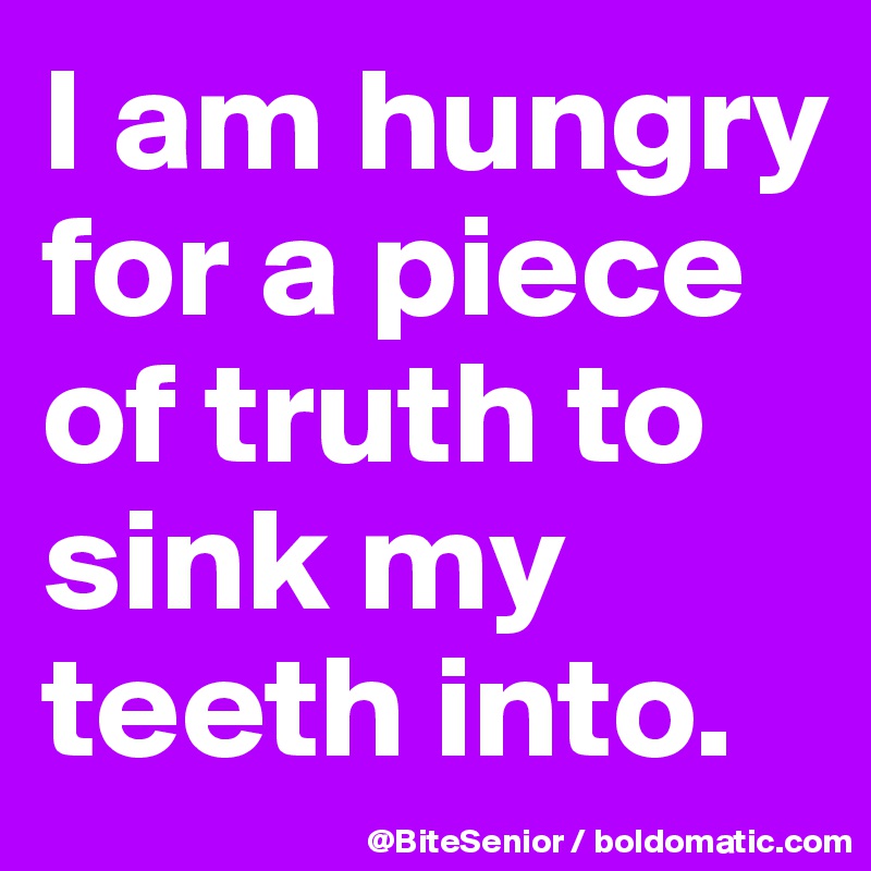 I am hungry for a piece of truth to sink my teeth into.
