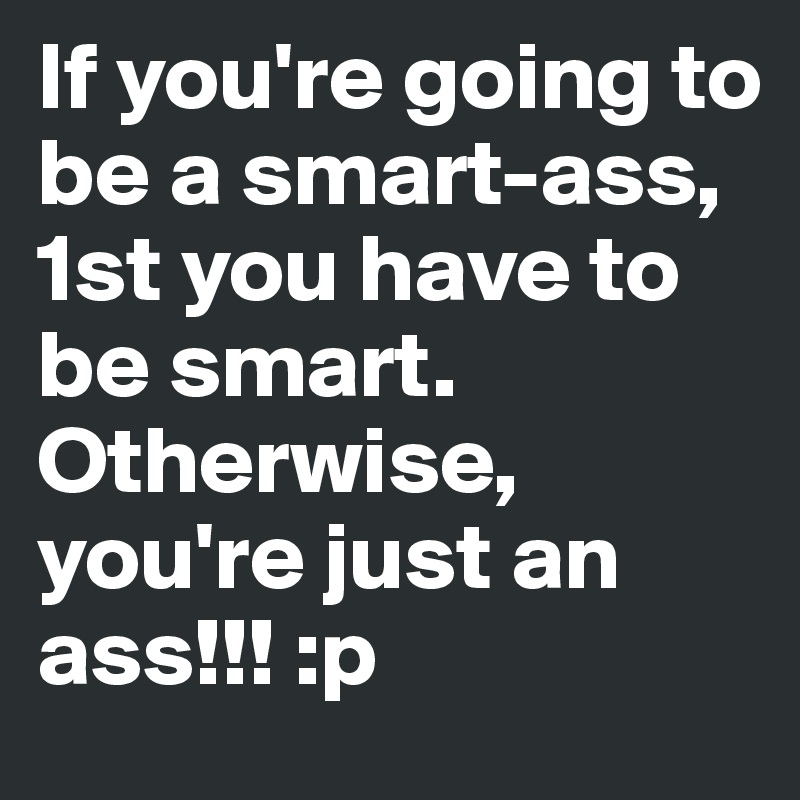 If you're going to be a smart-ass, 1st you have to be smart. Otherwise, you're just an ass!!! :p