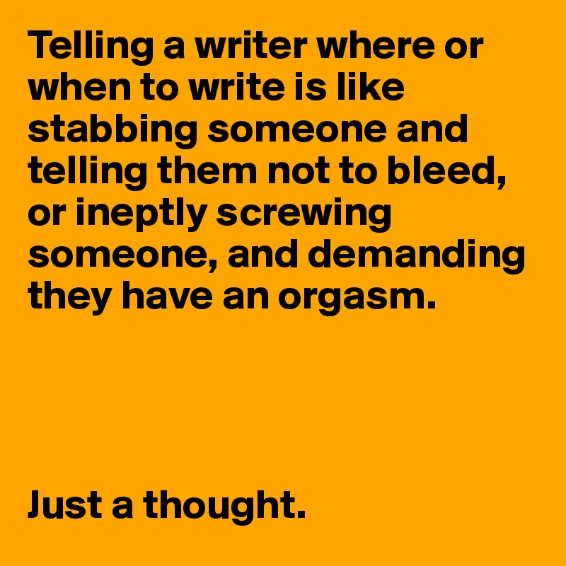 Telling a writer where or when to write is like stabbing someone and telling them not to bleed, or ineptly screwing someone, and demanding they have an orgasm.




Just a thought.