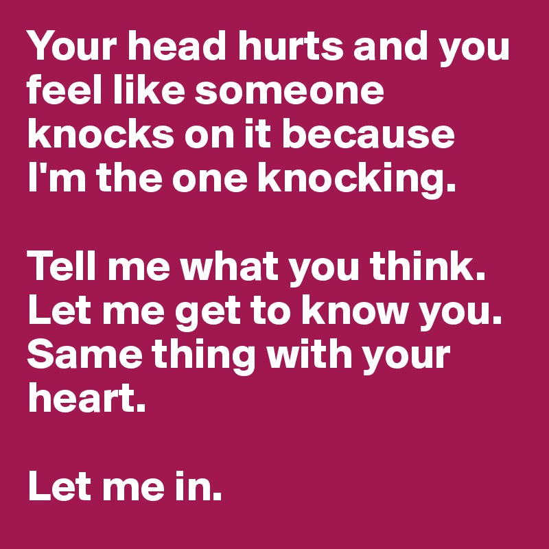 Your head hurts and you feel like someone knocks on it because I'm the one knocking. 

Tell me what you think. Let me get to know you. Same thing with your heart.

Let me in.