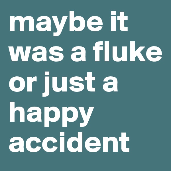 maybe it was a fluke or just a happy accident 