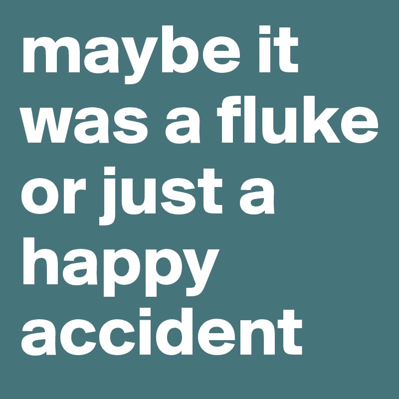 maybe it was a fluke or just a happy accident 