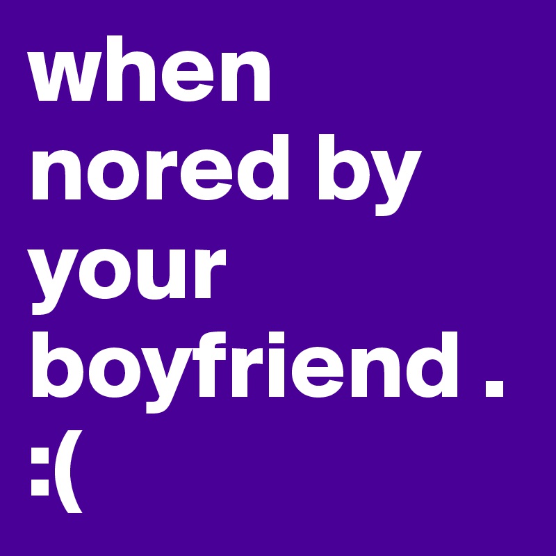 when nored by your boyfriend . :(