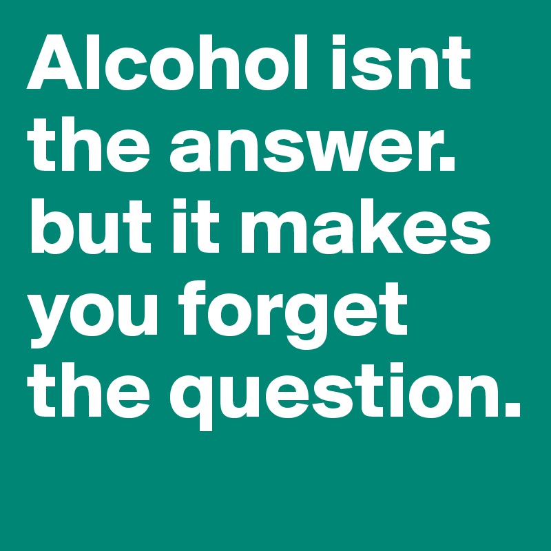 Alcohol isnt the answer. but it makes you forget the question.