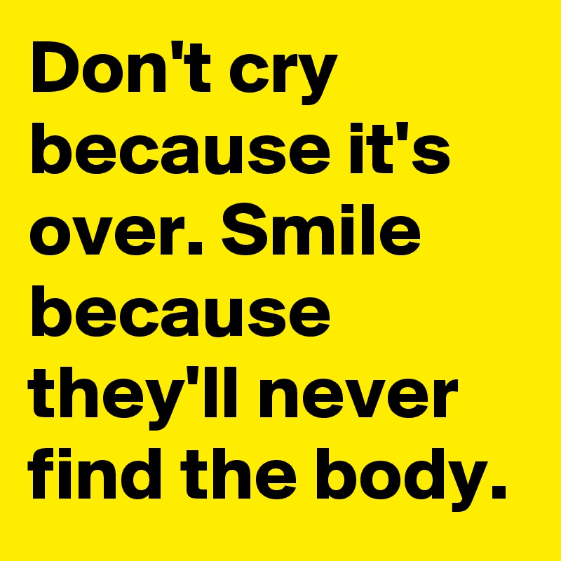 Don't cry because it's over. Smile because they'll never find the body. 