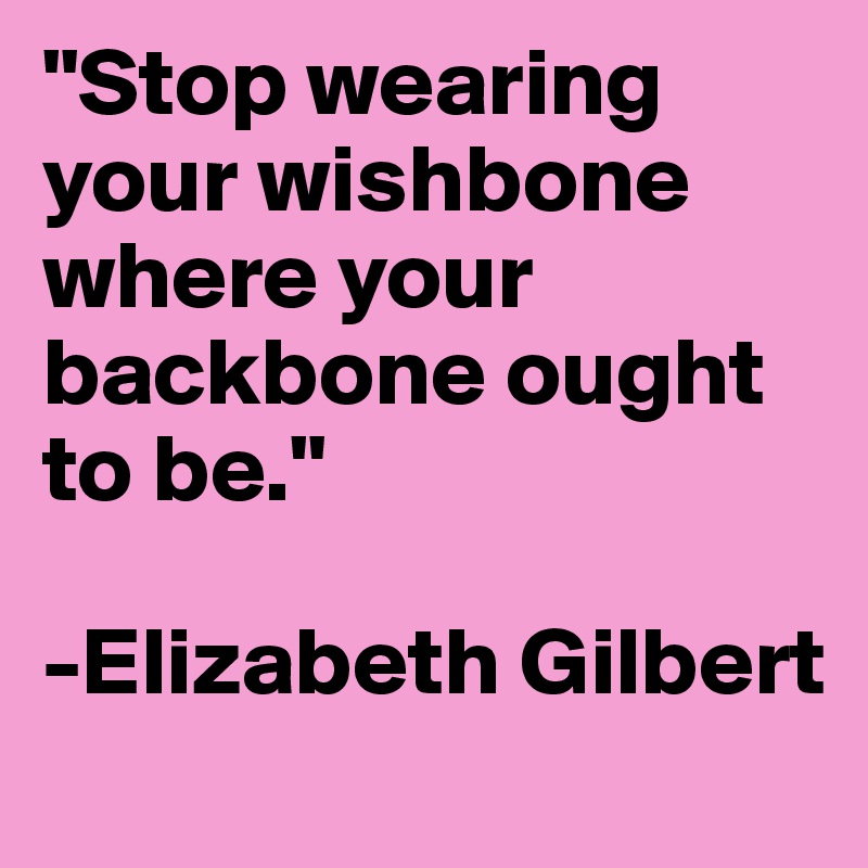 "Stop wearing your wishbone where your backbone ought to be."

-Elizabeth Gilbert