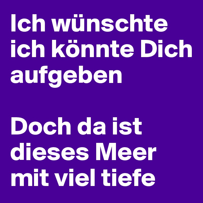 Ich wünschte ich könnte Dich aufgeben

Doch da ist dieses Meer mit viel tiefe 