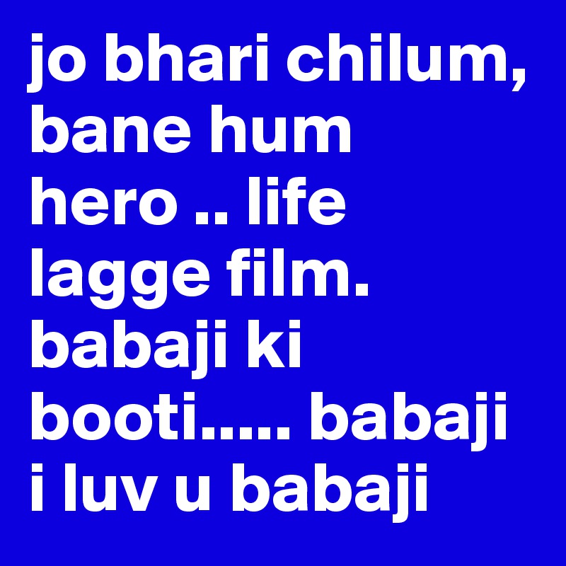 jo bhari chilum, bane hum hero .. life lagge film. 
babaji ki booti..... babaji i luv u babaji 