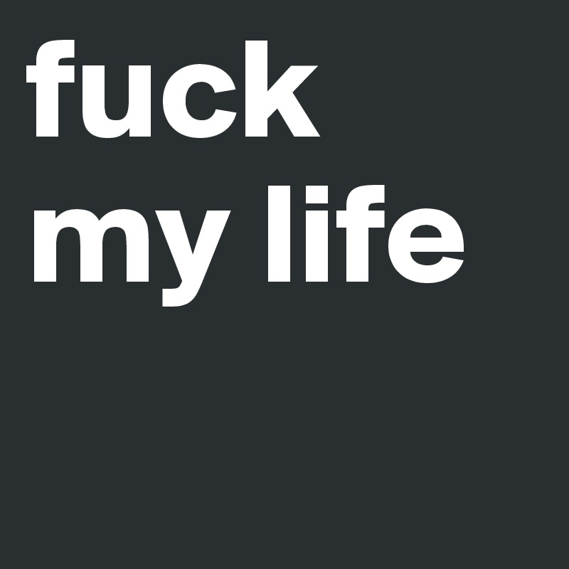 fuck my life